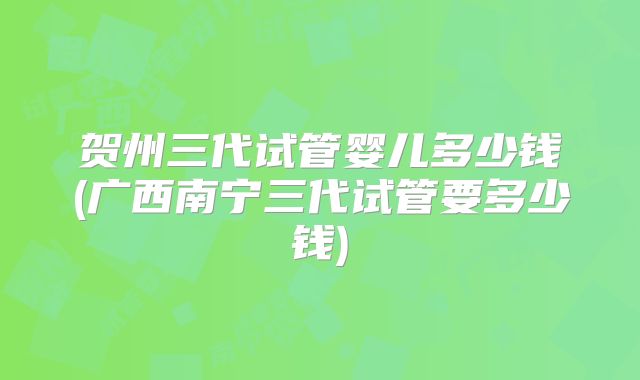 贺州三代试管婴儿多少钱(广西南宁三代试管要多少钱)