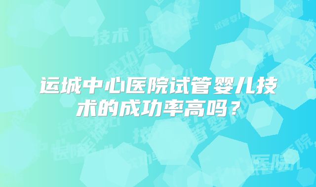 运城中心医院试管婴儿技术的成功率高吗？