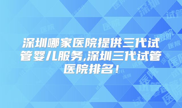 深圳哪家医院提供三代试管婴儿服务,深圳三代试管医院排名！