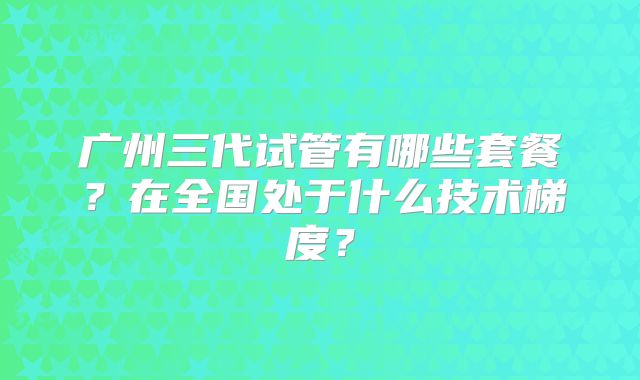 广州三代试管有哪些套餐？在全国处于什么技术梯度？