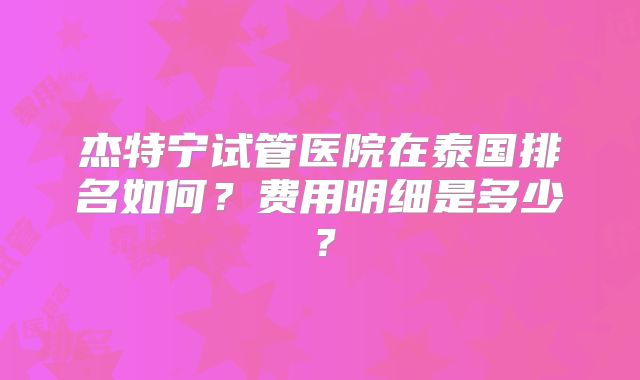 杰特宁试管医院在泰国排名如何？费用明细是多少？