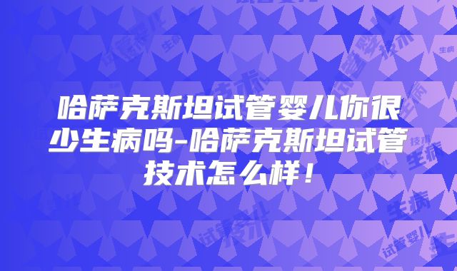 哈萨克斯坦试管婴儿你很少生病吗-哈萨克斯坦试管技术怎么样！