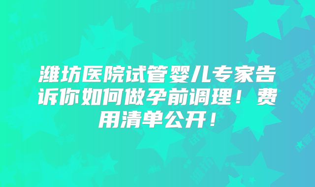潍坊医院试管婴儿专家告诉你如何做孕前调理！费用清单公开！