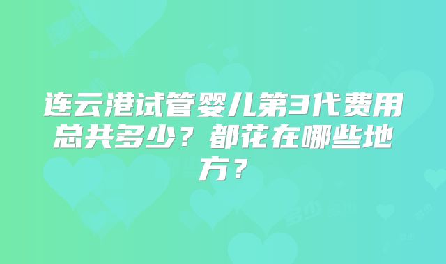 连云港试管婴儿第3代费用总共多少？都花在哪些地方？