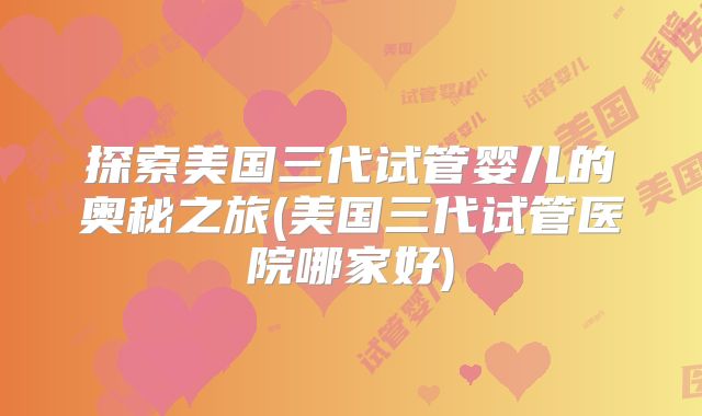 探索美国三代试管婴儿的奥秘之旅(美国三代试管医院哪家好)