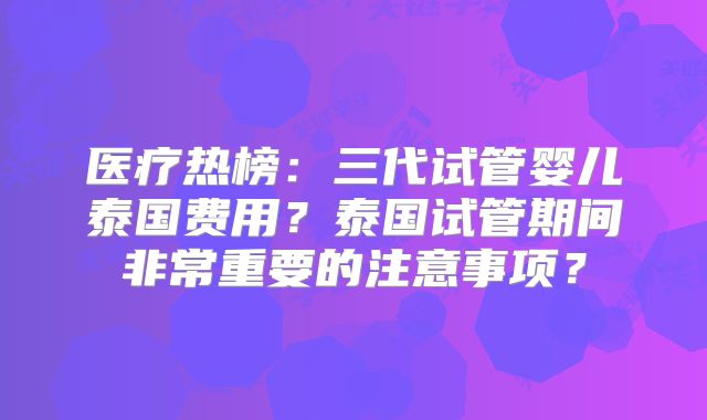 医疗热榜:三代试管婴儿泰国费用?泰国试管期间非常重要的注意事项?