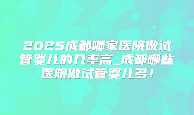 2025成都哪家医院做试管婴儿的几率高_成都哪些医院做试管婴儿多！