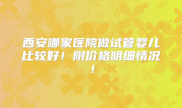 西安哪家医院做试管婴儿比较好！附价格明细情况！
