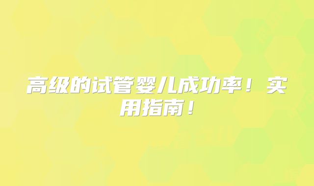 高级的试管婴儿成功率！实用指南！
