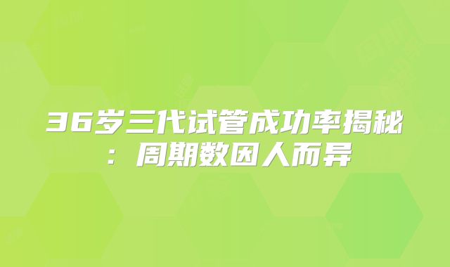 36岁三代试管成功率揭秘：周期数因人而异