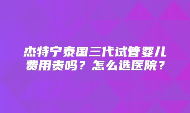 杰特宁泰国三代试管婴儿费用贵吗？怎么选医院？