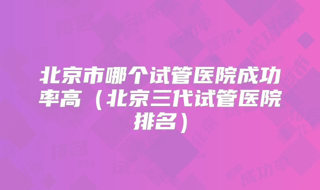 北京市哪个试管医院成功率高（北京三代试管医院排名）