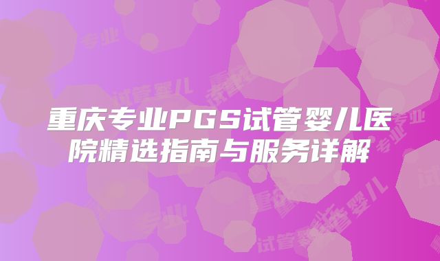 重庆专业PGS试管婴儿医院精选指南与服务详解