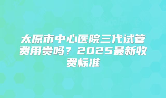 太原市中心医院三代试管费用贵吗？2025最新收费标准