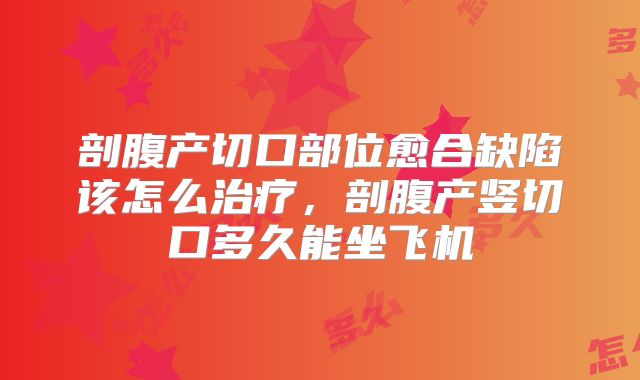 剖腹产切口部位愈合缺陷该怎么治疗，剖腹产竖切口多久能坐飞机