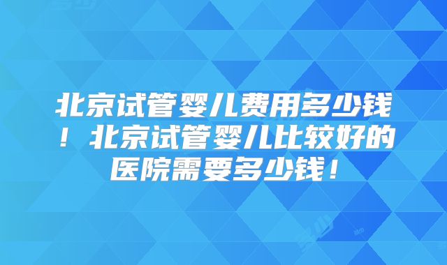 北京试管婴儿费用多少钱！北京试管婴儿比较好的医院需要多少钱！