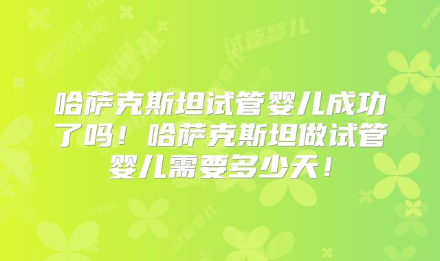 哈萨克斯坦试管婴儿成功了吗！哈萨克斯坦做试管婴儿需要多少天！