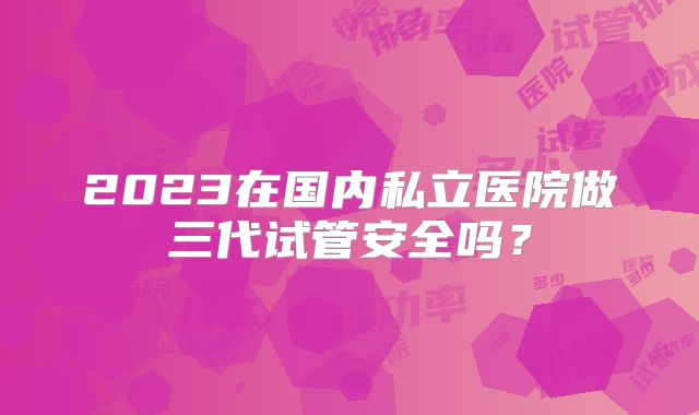 2023在国内私立医院做三代试管安全吗？