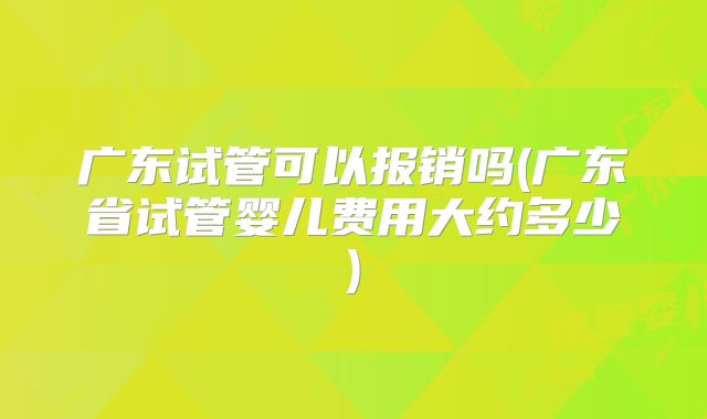 广东试管可以报销吗(广东省试管婴儿费用大约多少)