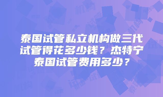 泰国试管私立机构做三代试管得花多少钱？杰特宁泰国试管费用多少？