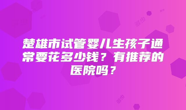 楚雄市试管婴儿生孩子通常要花多少钱？有推荐的医院吗？