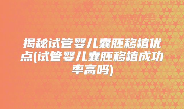 揭秘试管婴儿囊胚移植优点(试管婴儿囊胚移植成功率高吗)