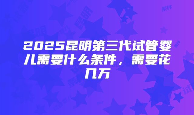 2025昆明第三代试管婴儿需要什么条件，需要花几万