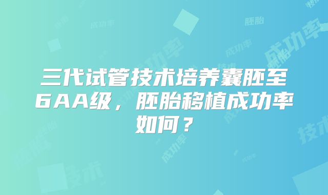 三代试管技术培养囊胚至6AA级，胚胎移植成功率如何？