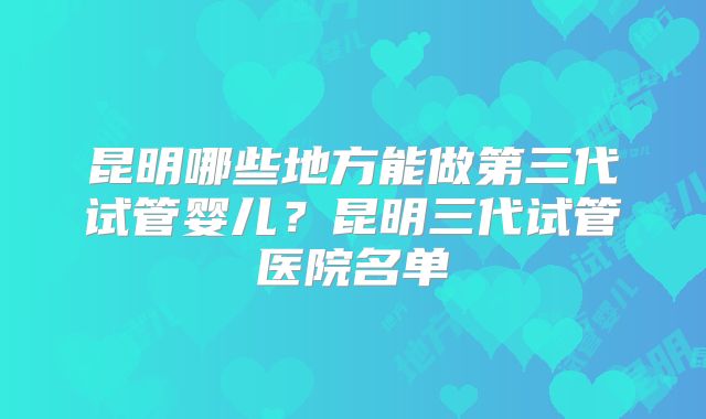 昆明哪些地方能做第三代试管婴儿？昆明三代试管医院名单