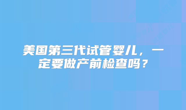 美国第三代试管婴儿，一定要做产前检查吗？
