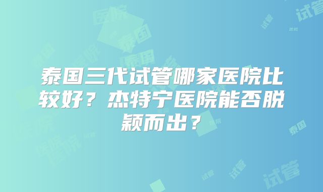 泰国三代试管哪家医院比较好？杰特宁医院能否脱颖而出？