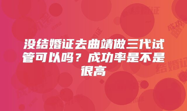 没结婚证去曲靖做三代试管可以吗？成功率是不是很高