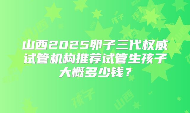 山西2025卵子三代权威试管机构推荐试管生孩子大概多少钱？