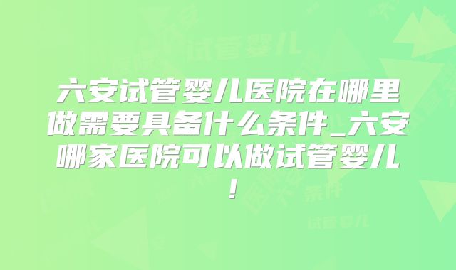 六安试管婴儿医院在哪里做需要具备什么条件_六安哪家医院可以做试管婴儿!