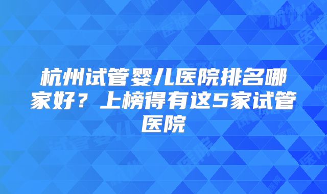杭州试管婴儿医院排名哪家好？上榜得有这5家试管医院