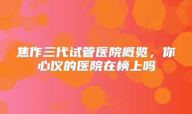焦作三代试管医院概览，你心仪的医院在榜上吗