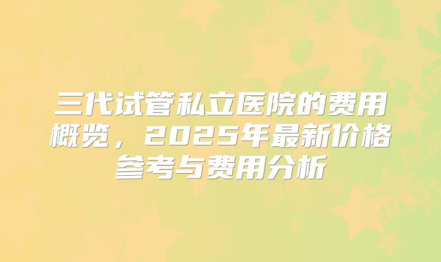 三代试管私立医院的费用概览,2025年最新价格参考与费用分析