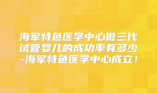 海军特色医学中心做三代试管婴儿的成功率有多少-海军特色医学中心成立！