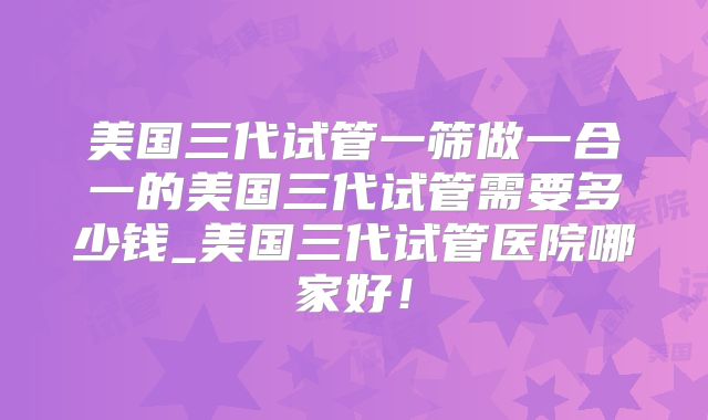 美国三代试管一筛做一合一的美国三代试管需要多少钱_美国三代试管医院哪家好！