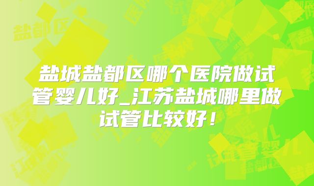 盐城盐都区哪个医院做试管婴儿好_江苏盐城哪里做试管比较好!