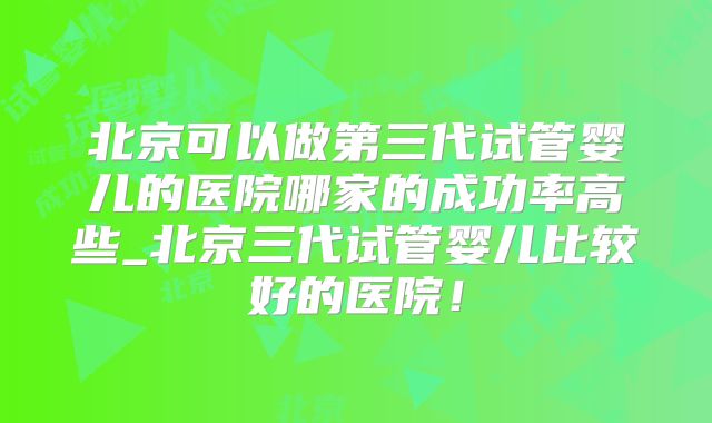 北京可以做第三代试管婴儿的医院哪家的成功率高些_北京三代试管婴儿比较好的医院!