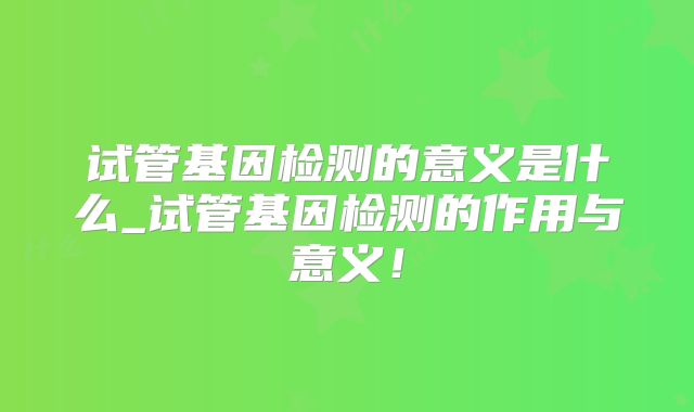 试管基因检测的意义是什么_试管基因检测的作用与意义!