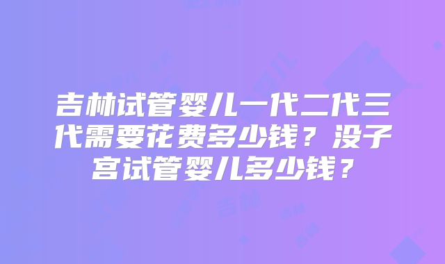 吉林试管婴儿一代二代三代需要花费多少钱？没子宫试管婴儿多少钱？
