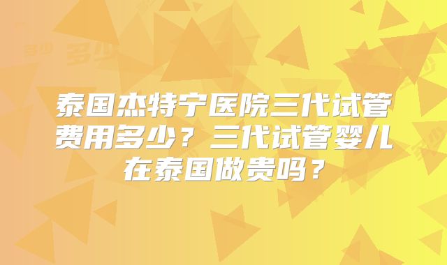 泰国杰特宁医院三代试管费用多少？三代试管婴儿在泰国做贵吗？
