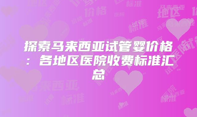 探索马来西亚试管婴价格：各地区医院收费标准汇总