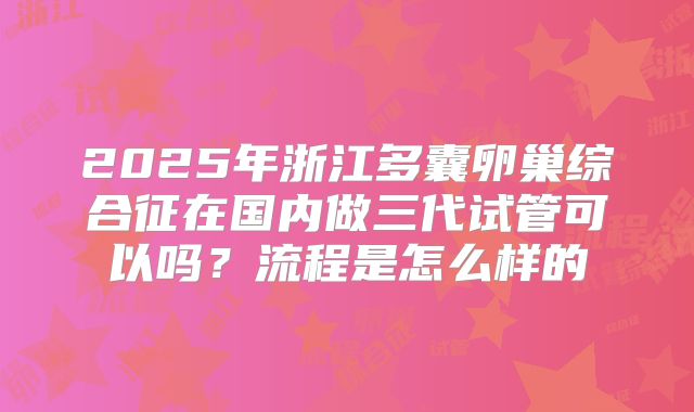 2025年浙江多囊卵巢综合征在国内做三代试管可以吗？流程是怎么样的