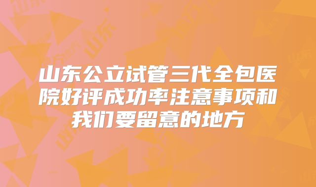 山东公立试管三代全包医院好评成功率注意事项和我们要留意的地方
