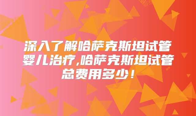 深入了解哈萨克斯坦试管婴儿治疗,哈萨克斯坦试管总费用多少!