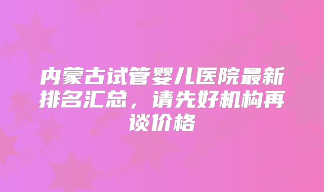 内蒙古试管婴儿医院最新排名汇总,请先好机构再谈价格