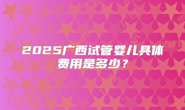 2025广西试管婴儿具体费用是多少？